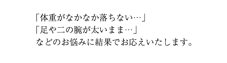 「体重がなかなか落ちない」「足や二の腕が太いまま」などのお悩みに結果でお応えいたします。